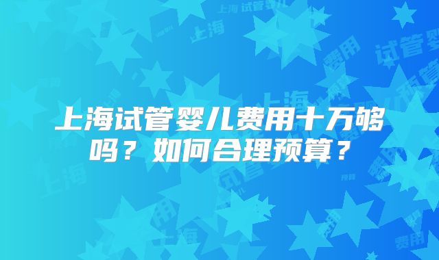 上海试管婴儿费用十万够吗？如何合理预算？