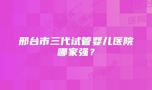 邢台市三代试管婴儿医院哪家强？