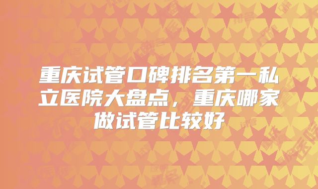 重庆试管口碑排名第一私立医院大盘点，重庆哪家做试管比较好