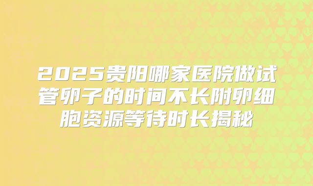 2025贵阳哪家医院做试管卵子的时间不长附卵细胞资源等待时长揭秘