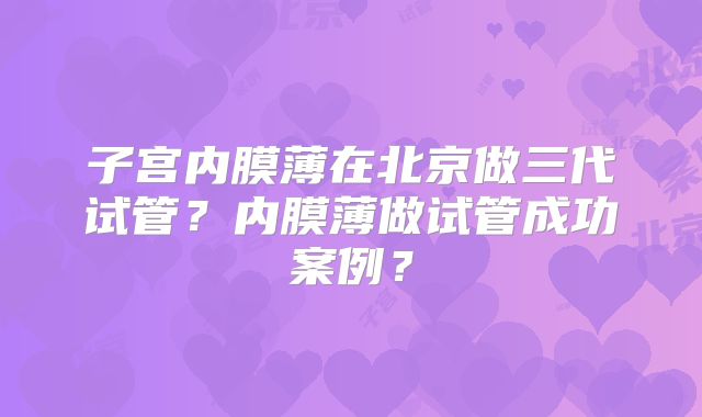 子宫内膜薄在北京做三代试管？内膜薄做试管成功案例？