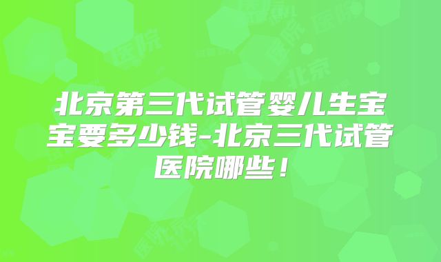 北京第三代试管婴儿生宝宝要多少钱-北京三代试管医院哪些！