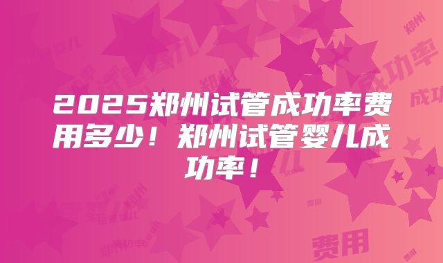 2025郑州试管成功率费用多少！郑州试管婴儿成功率！