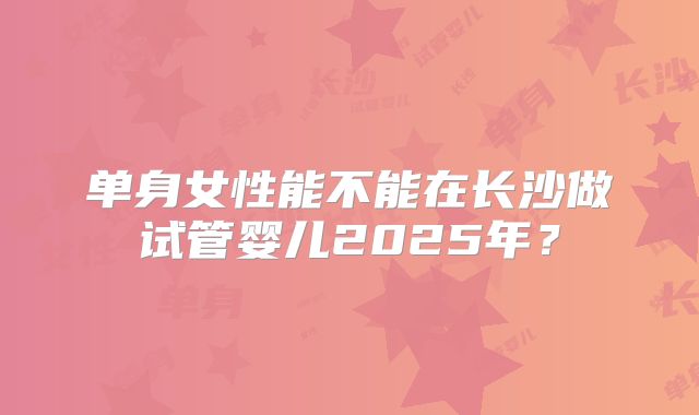 单身女性能不能在长沙做试管婴儿2025年?