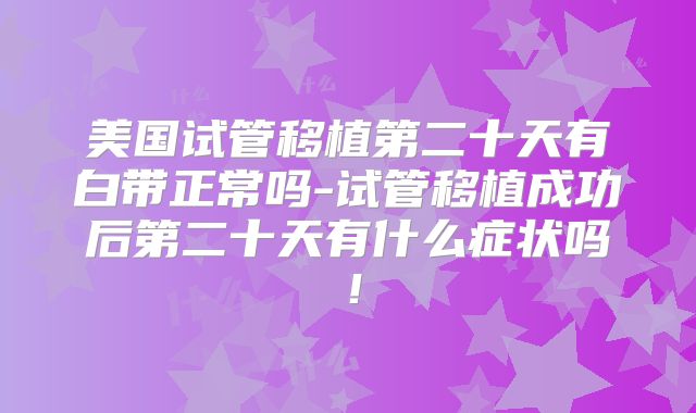 美国试管移植第二十天有白带正常吗-试管移植成功后第二十天有什么症状吗！