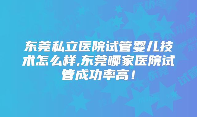 东莞私立医院试管婴儿技术怎么样,东莞哪家医院试管成功率高!