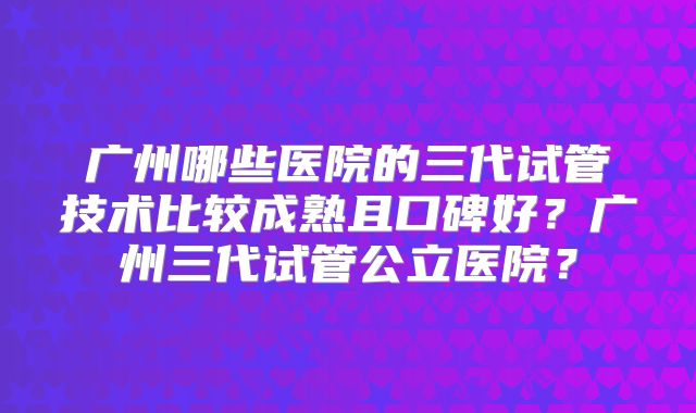 广州哪些医院的三代试管技术比较成熟且口碑好?广州三代试管公立医院?