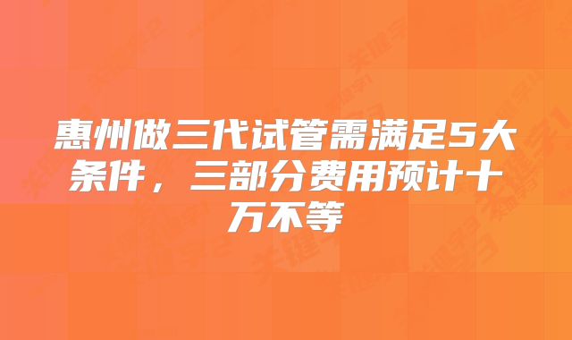 惠州做三代试管需满足5大条件，三部分费用预计十万不等