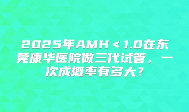 2025年AMH＜1.0在东莞康华医院做三代试管，一次成概率有多大？