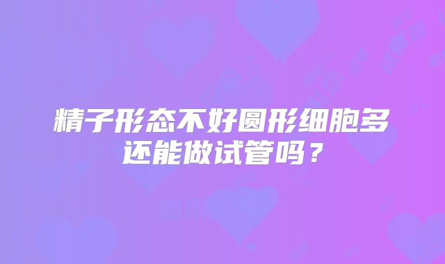 精子形态不好圆形细胞多还能做试管吗？