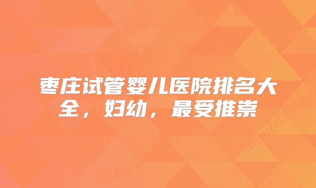 枣庄试管婴儿医院排名大全，妇幼，最受推崇