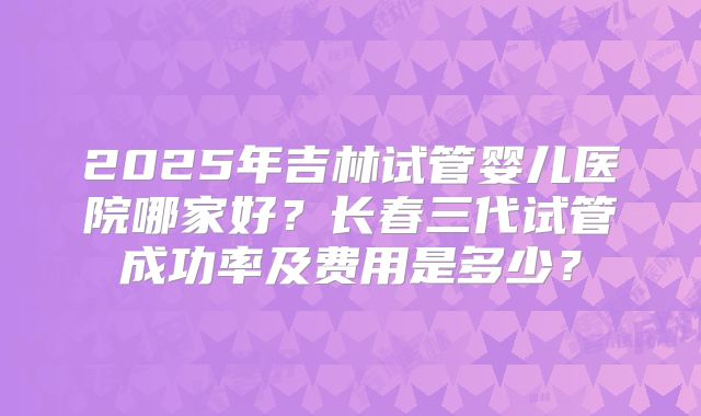 2025年吉林试管婴儿医院哪家好？长春三代试管成功率及费用是多少？