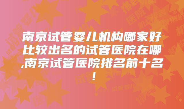 南京试管婴儿机构哪家好比较出名的试管医院在哪,南京试管医院排名前十名！