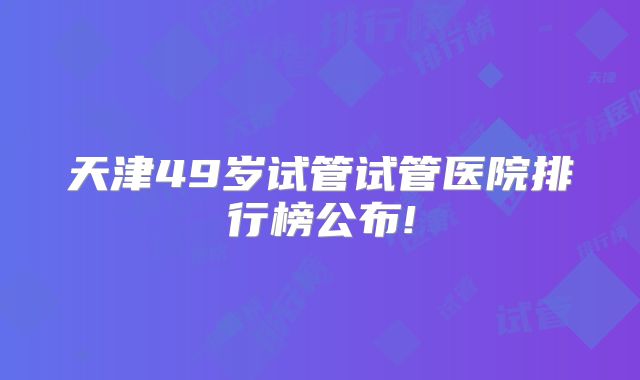 天津49岁试管试管医院排行榜公布!
