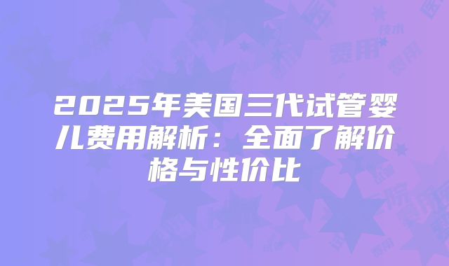 2025年美国三代试管婴儿费用解析：全面了解价格与性价比