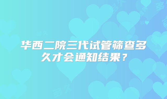 华西二院三代试管筛查多久才会通知结果？