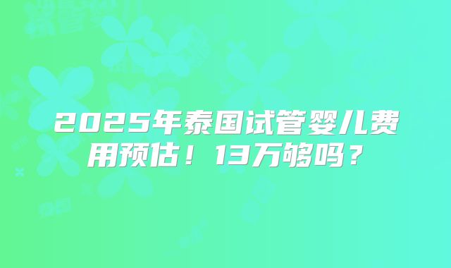 2025年泰国试管婴儿费用预估！13万够吗？