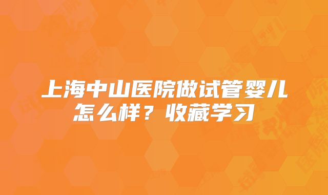 上海中山医院做试管婴儿怎么样？收藏学习