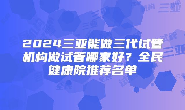 2024三亚能做三代试管机构做试管哪家好？全民健康院推荐名单