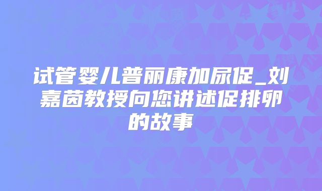 试管婴儿普丽康加尿促_刘嘉茵教授向您讲述促排卵的故事