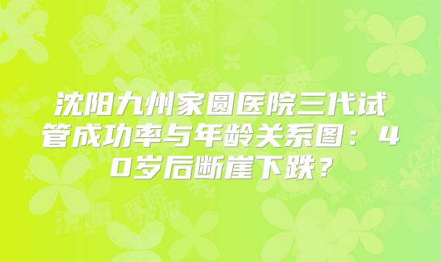 沈阳九州家圆医院三代试管成功率与年龄关系图：40岁后断崖下跌？