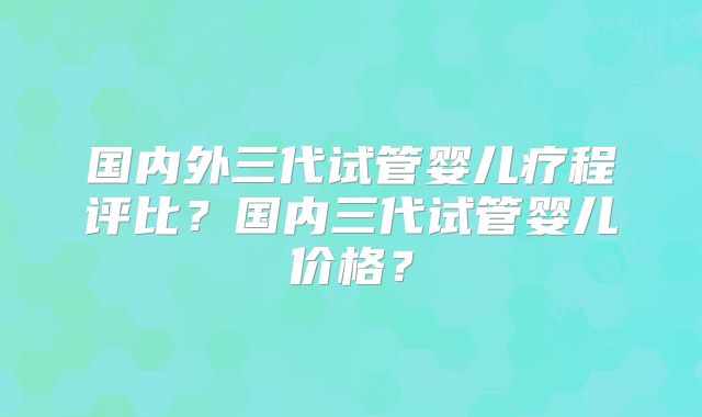国内外三代试管婴儿疗程评比？国内三代试管婴儿价格？