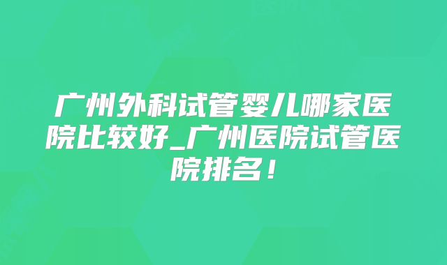 广州外科试管婴儿哪家医院比较好_广州医院试管医院排名！