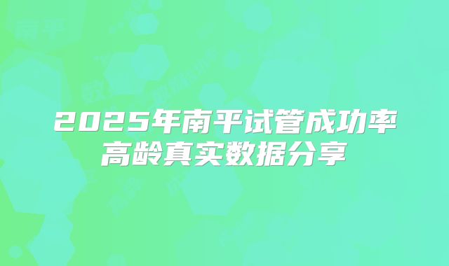 2025年南平试管成功率高龄真实数据分享