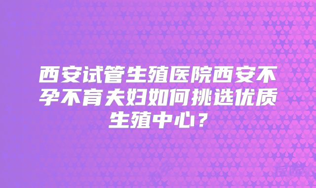 西安试管生殖医院西安不孕不育夫妇如何挑选优质生殖中心？