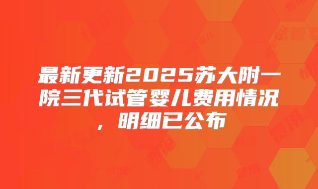 最新更新2025苏大附一院三代试管婴儿费用情况，明细已公布