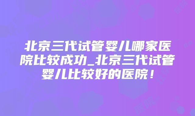 北京三代试管婴儿哪家医院比较成功_北京三代试管婴儿比较好的医院!