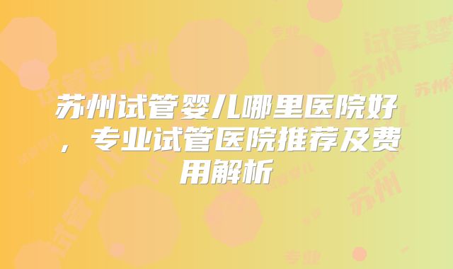 苏州试管婴儿哪里医院好，专业试管医院推荐及费用解析
