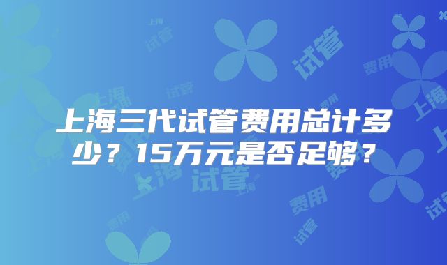 上海三代试管费用总计多少？15万元是否足够？