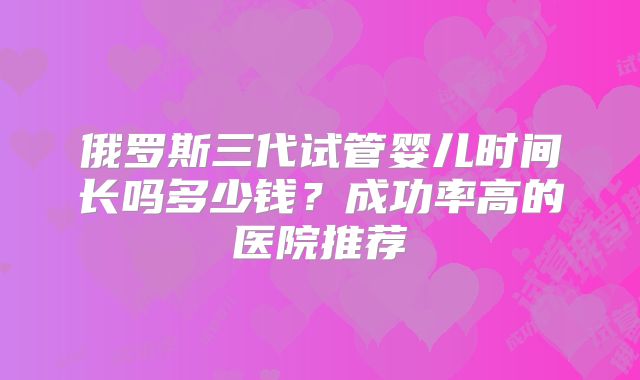 俄罗斯三代试管婴儿时间长吗多少钱？成功率高的医院推荐