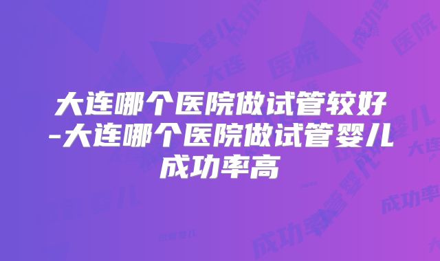 大连哪个医院做试管较好-大连哪个医院做试管婴儿成功率高