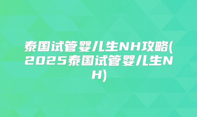 泰国试管婴儿生NH攻略(2025泰国试管婴儿生NH)