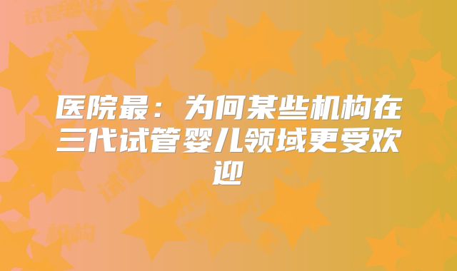 医院最：为何某些机构在三代试管婴儿领域更受欢迎