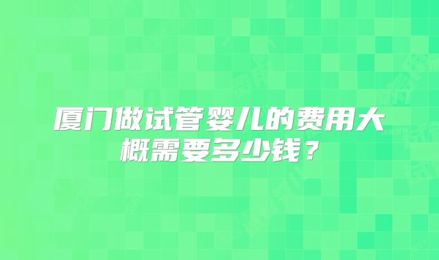 厦门做试管婴儿的费用大概需要多少钱？