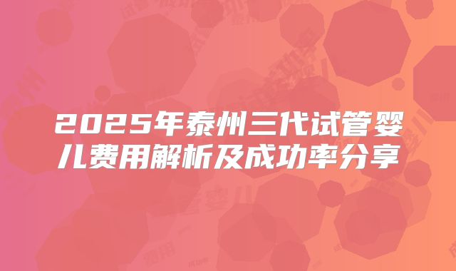 2025年泰州三代试管婴儿费用解析及成功率分享