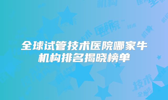 全球试管技术医院哪家牛机构排名揭晓榜单