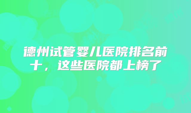 德州试管婴儿医院排名前十，这些医院都上榜了