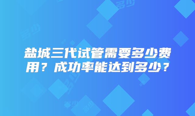 盐城三代试管需要多少费用？成功率能达到多少？