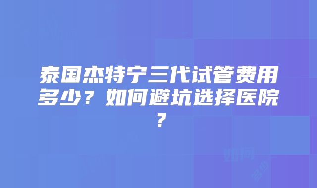 泰国杰特宁三代试管费用多少？如何避坑选择医院？