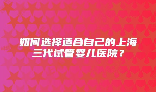 如何选择适合自己的上海三代试管婴儿医院?