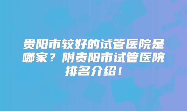 贵阳市较好的试管医院是哪家？附贵阳市试管医院排名介绍！