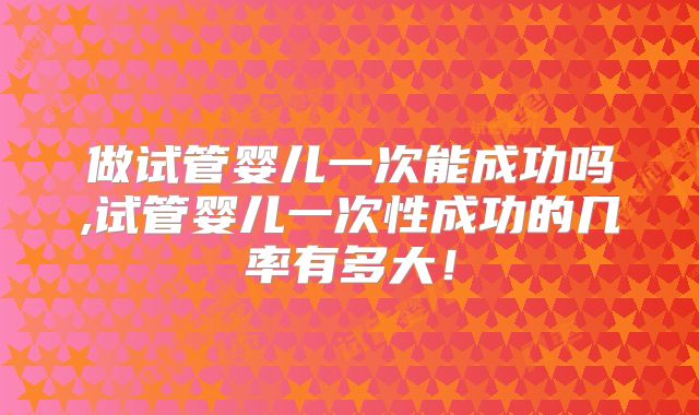做试管婴儿一次能成功吗,试管婴儿一次性成功的几率有多大！