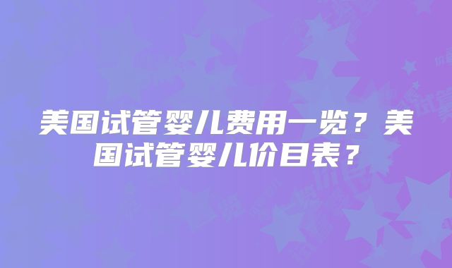 美国试管婴儿费用一览？美国试管婴儿价目表？
