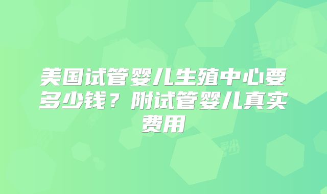 美国试管婴儿生殖中心要多少钱？附试管婴儿真实费用