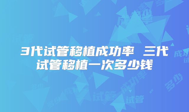 3代试管移植成功率 三代试管移植一次多少钱