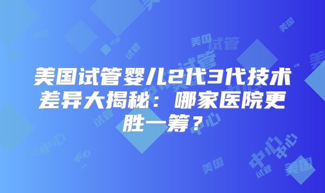美国试管婴儿2代3代技术差异大揭秘：哪家医院更胜一筹？